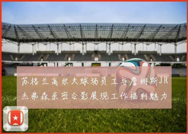 苏格兰高尔夫球场员工与詹姆斯JR杰弗森亲密合影展现工作福利魅力
