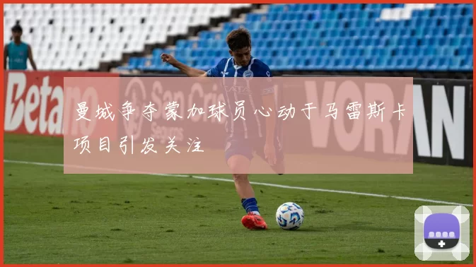 曼城争夺蒙加球员心动于马雷斯卡项目引发关注