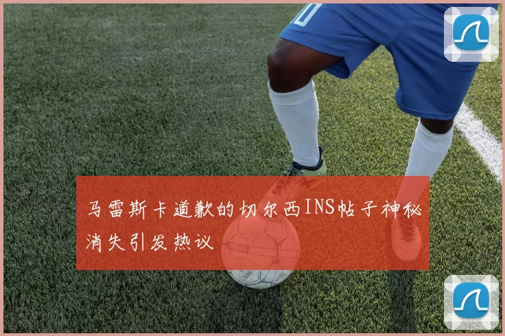 马雷斯卡道歉的切尔西INS帖子神秘消失引发热议