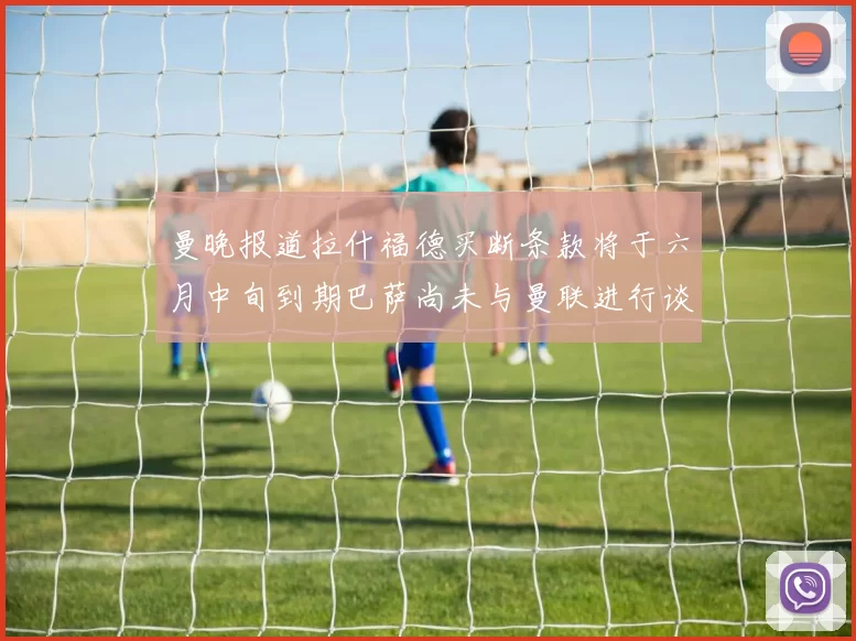 曼晚报道拉什福德买断条款将于六月中旬到期巴萨尚未与曼联进行谈判