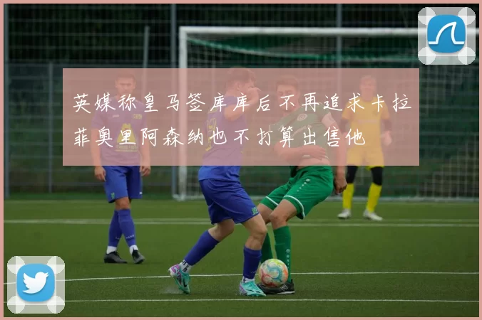 英媒称皇马签库库后不再追求卡拉菲奥里阿森纳也不打算出售他